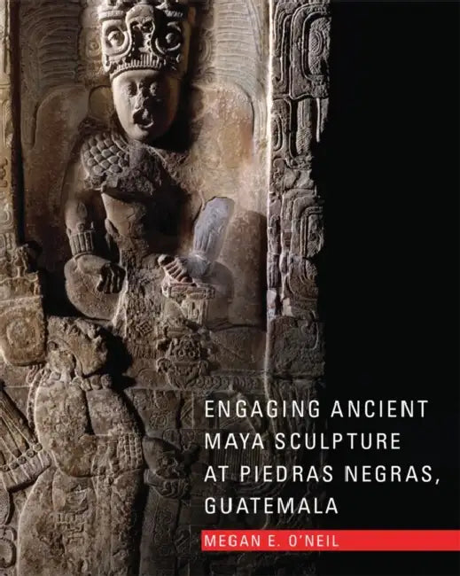 Engaging Ancient Maya Sculpture at Piedras Negras, Guatemala by Megan E. O'Neil
