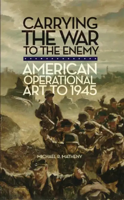 Carrying the War to the Enemy: American Operational Art to 1945 Volume 28 by Michael R. Matheny