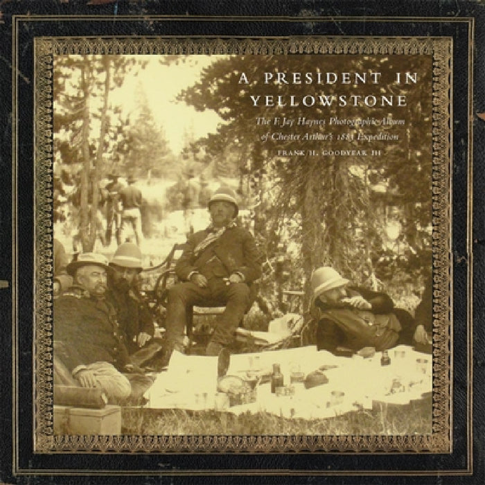 A President in Yellowstone, 11: The F. Jay Haynes Photographic Album of Chester Arthur's 1883 Expedition by Frank H. Goodyear