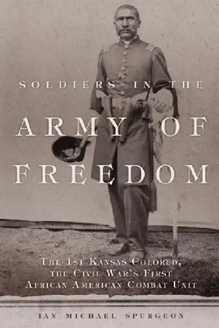 Soldiers in the Army of Freedom, 47: The 1st Kansas Colored, the Civil War's First African American Combat Unit by Ian M. Sprugeon