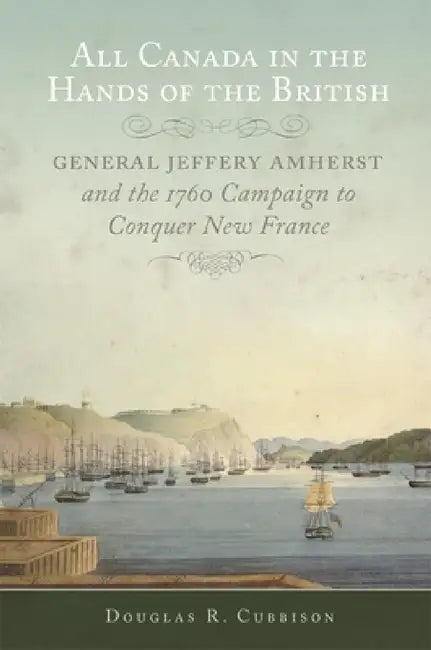 All Canada in the Hands of the British: General Jeffery Amherst and the 1760 Campaign to Conquer New France Volume 43 by Douglas R. Cubbison