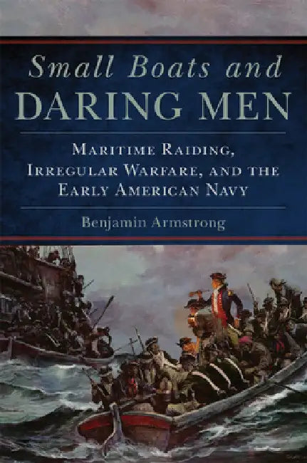 Small Boats and Daring Men: Maritime Raiding, Irregular Warfare, and the Early American Navy Volume 66 by Benjamin Armstrong