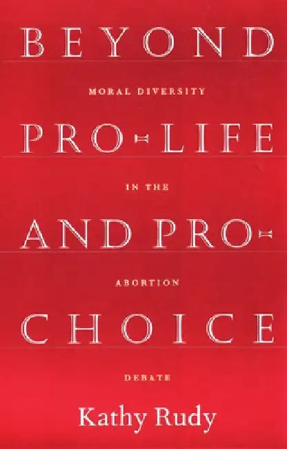 Beyond Pro-Life and Pro-Choice: Moral Diversity in the Abortion Debate by Kathy Rudy