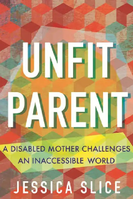 Unfit Parent: A Disabled Mother Challenges an Inaccessible World by Jessica Slice