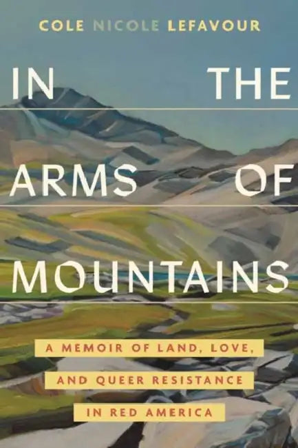 In the Arms of Mountains: A Memoir of Land, Love, and Queer Resistance in Red America by Cole Nicole Lefavour