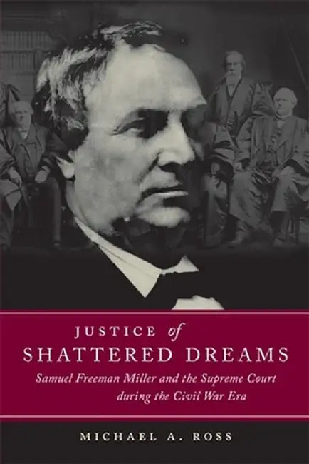 Justice of Shattered Dreams: Samuel Freeman Miller and the Supreme Court During the Civil War Era by Michael A. Ross