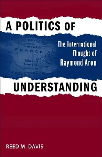 A Politics of Understanding: The International Thought of Raymond Aron by Reed M. Davis
