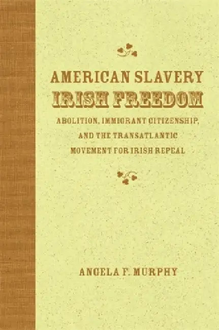 American Slavery, Irish Freedom: Abolition, Immigrant Citizenship, and the Transatlantic Movement for Irish Repeal by Angela F. Murphy