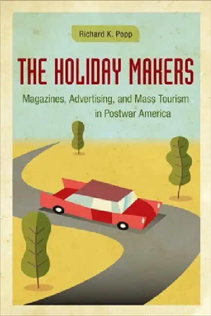 The Holiday Makers: Magazines, Advertising, and Mass Tourism in Postwar America by Richard K. Popp