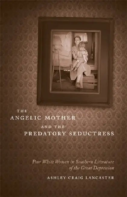 The Angelic Mother and the Predatory Seductress: Poor White Women in Southern Literature of the Great Depression by Ashley Craig Lancaster