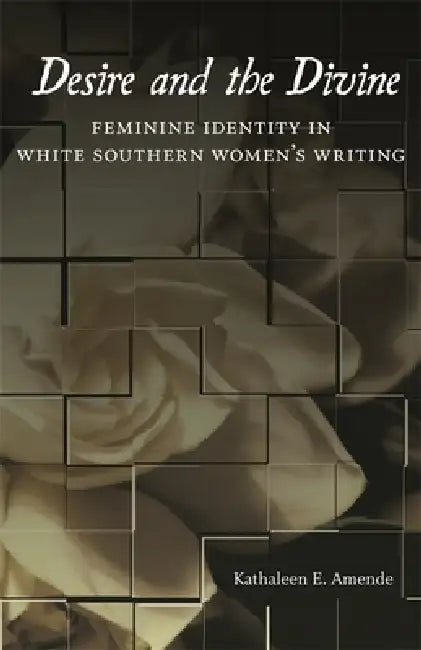 Desire and the Divine: Feminine Identity in White Southern Women's Writing by Kathaleen E. Amende