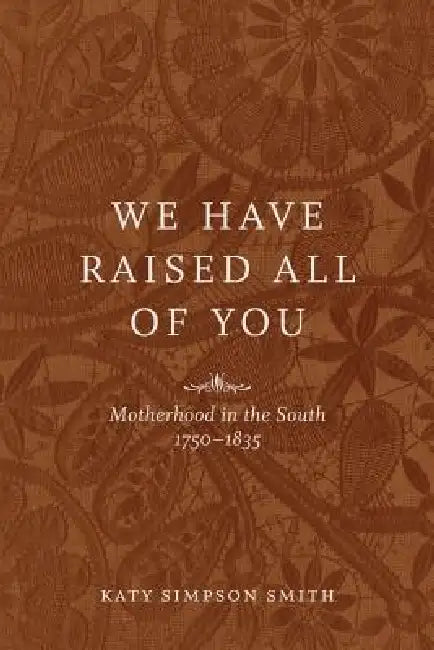 We Have Raised All of You: Motherhood in the South, 1750-1835 by Katy Simpson Smith