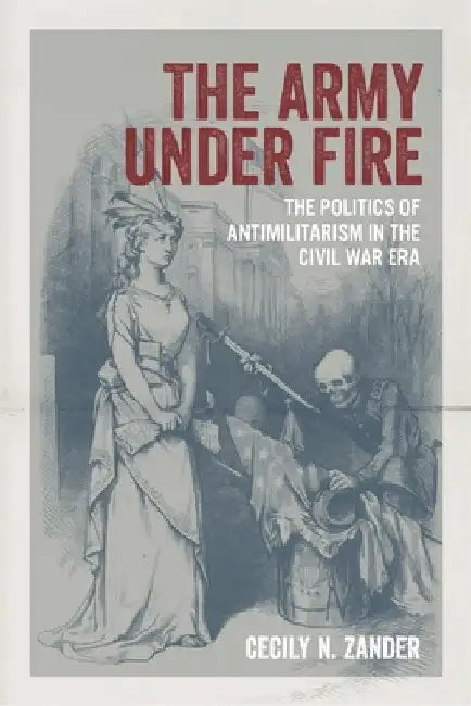 The Army Under Fire: The Politics of Antimilitarism in the Civil War Era by Cecily N. Zander