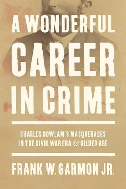 A Wonderful Career in Crime: Charles Cowlam's Masquerades in the Civil War Era and Gilded Age by Frank W. Garmon Jr