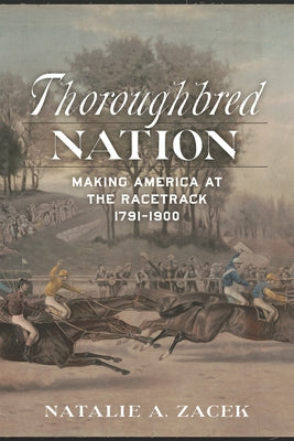 Thoroughbred Nation: Making America at the Racetrack, 1791-1900 by Natalie A. Zacek