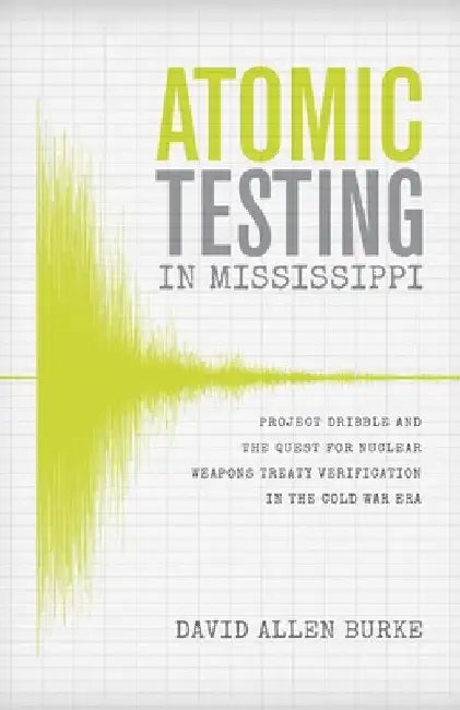Atomic Testing in Mississippi: Project Dribble and the Quest for Nuclear Weapons Treaty Verification in the Cold War Era by David Allen Burke