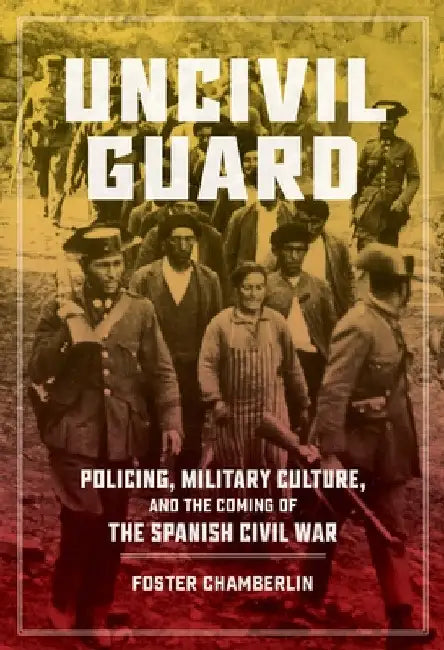 Uncivil Guard: Policing, Military Culture, and the Coming of the Spanish Civil War by Foster Chamberlin