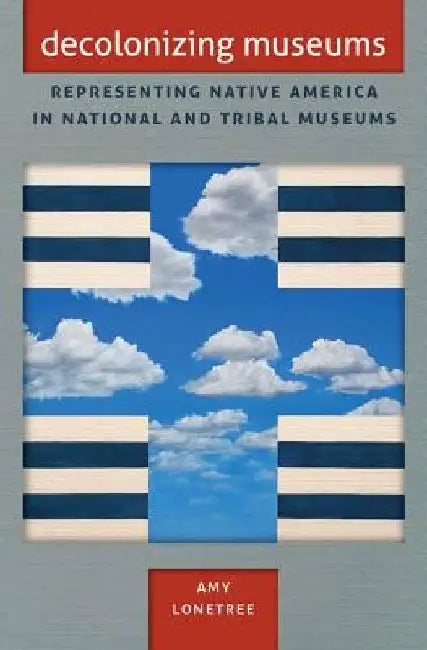 Decolonizing Museums: Representing Native America in National and Tribal Museums by Amy Lonetree