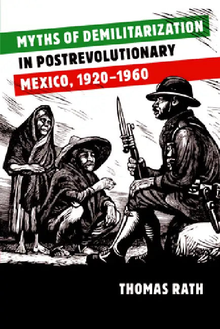 Myths of Demilitarization in Postrevolutionary Mexico, 1920-1960 by Thomas Rath