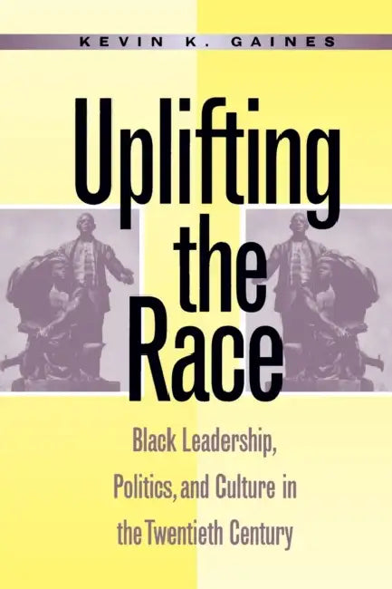 Uplifting the Race: Black Leadership, Politics, and Culture in the Twentieth Century by Kevin K. Gaines