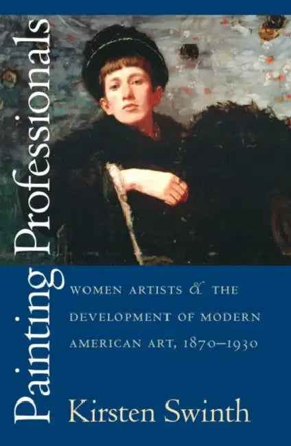 Painting Professionals: Women Artists and the Development of Modern American Art, 1870-1930 by Kirsten Swinth