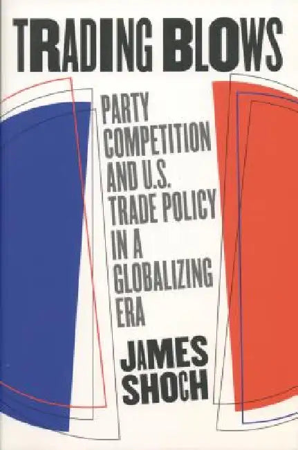 Trading Blows: Party Competition and U.S. Trade Policy in a Globalizing Era by James Shoch