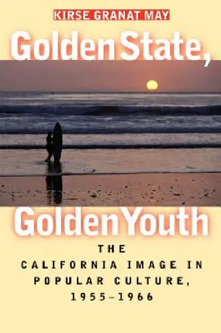 Golden State, Golden Youth: The California Image in Popular Culture, 1955-1966 by Kirse Granat May