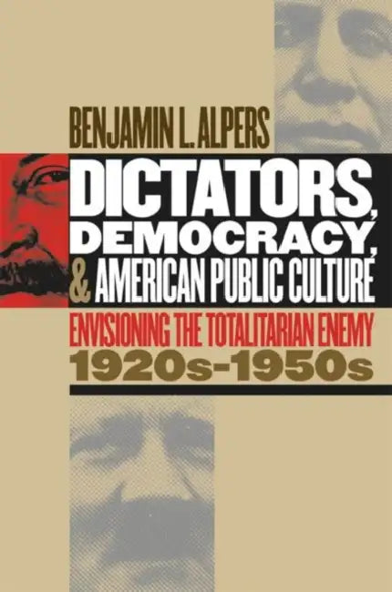 Dictators, Democracy, and American Public Culture: Envisioning the Totalitarian Enemy, 1920s-1950s by Benjamin L. Alpers
