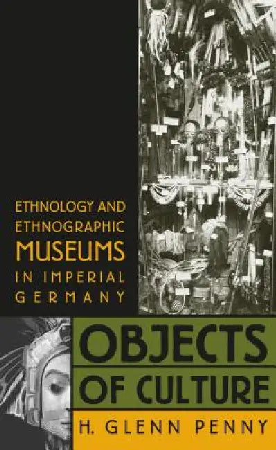 Objects of Culture: Ethnology and Ethnographic Museums in Imperial Germany by H. Glenn Penny