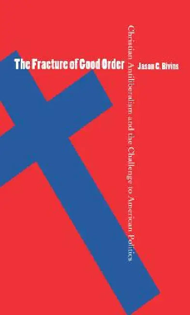 The Fracture of Good Order: Christian Antiliberalism and the Challenge to American Politics by Jason C. Bivins