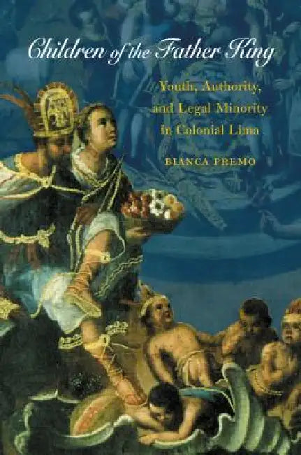 Children of the Father King: Youth, Authority, and Legal Minority in Colonial Lima by Bianca Premo