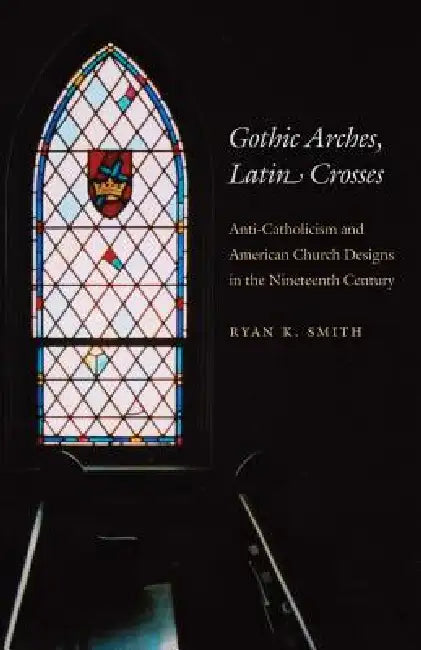 Gothic Arches, Latin Crosses: Anti-Catholicism and American Church Designs in the Nineteenth Century by Ryan K. Smith