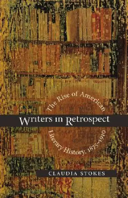Writers in Retrospect: The Rise of American Literary History, 1875-1910 by Claudia Stokes
