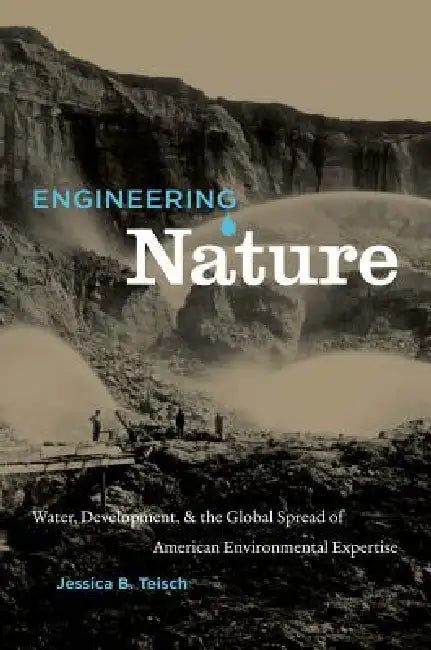 Engineering Nature: Water, Development, & the Global Spread of American Environmental Expertise by Jessica B. Teisch