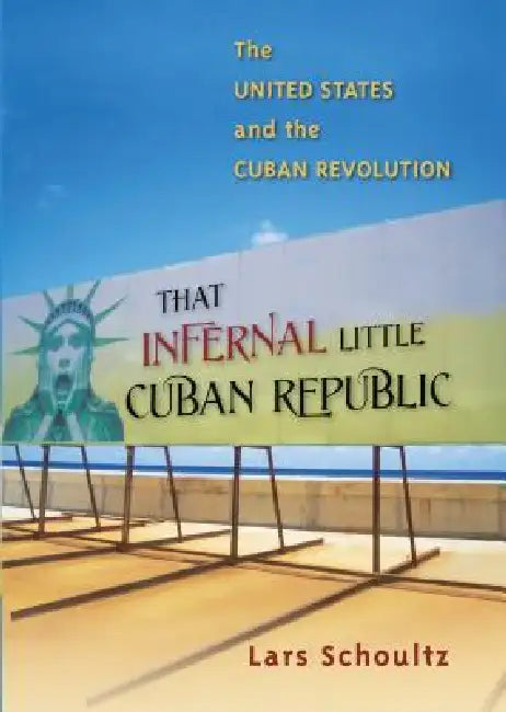 That Infernal Little Cuban Republic: The United States and the Cuban Revolution by Lars Schoultz