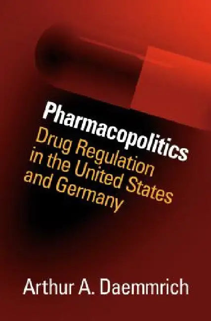 Pharmacopolitics: Drug Regulation in the United States and Germany by Arthur A. Daemmrich