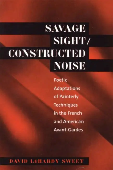 Savage Sight/Constructed Noise: Poetic Adaptations of Painterly Techniques in the French and American Avant-Gardes by David Lehardy Sweet
