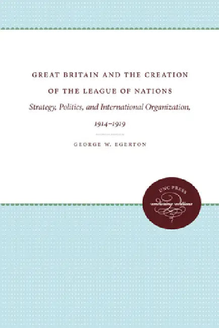 Great Britain and the Creation of the League of Nations: Strategy, Politics, and International Organization, 1914-1919 by George W. Egerton