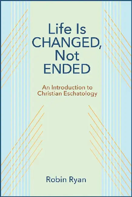 Life Is Changed, Not Ended: An Introduction to Christian Eschatology by Robin Ryan