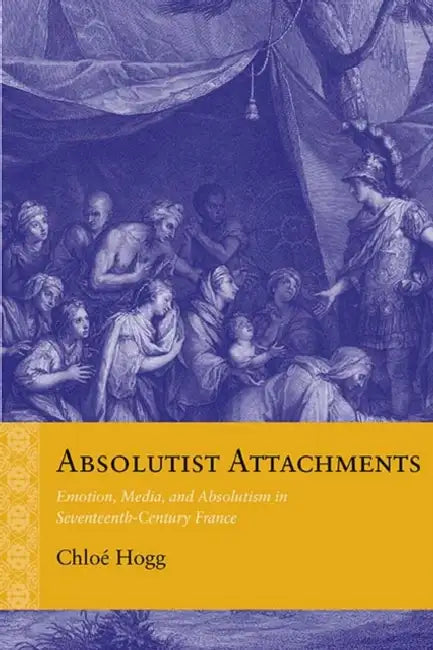 Absolutist Attachments: Emotion, Media, and Absolutism in Seventeenth-Century France by Chloé Hogg