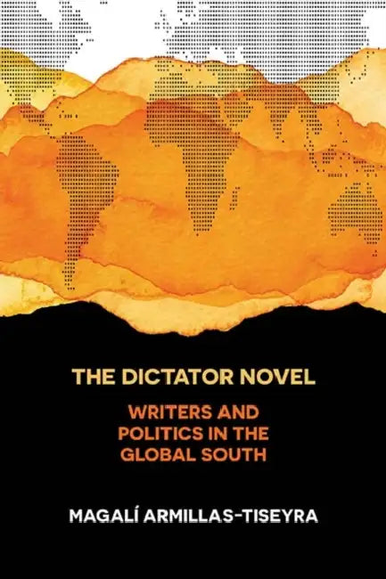 The Dictator Novel: Writers and Politics in the Global South by Magalí Armillas-Tiseyra