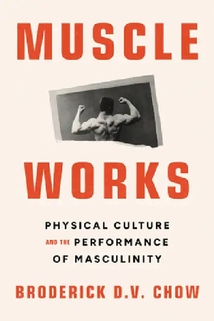 Muscle Works: Physical Culture and the Performance of Masculinity by Broderick D. V. Chow