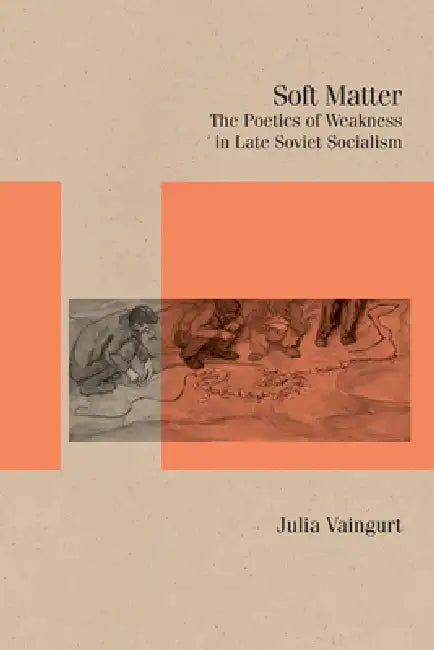 Soft Matter: The Poetics of Weakness in Late Soviet Socialism by Julia Vaingurt