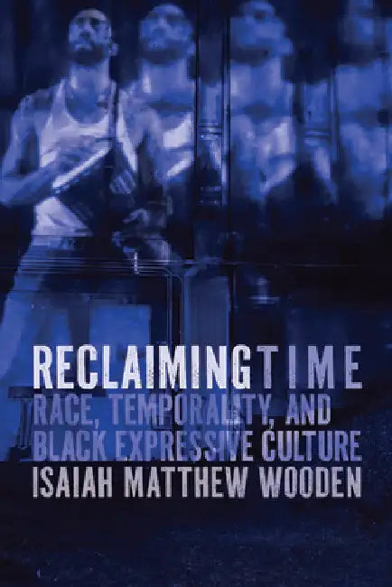 Reclaiming Time: Race, Temporality, and Black Expressive Culture by Isaiah Matthew Wooden