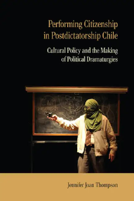 Performing Citizenship in Postdictatorship Chile: Cultural Policy and the Making of Political Dramaturgies by Jennifer Joan Thompson