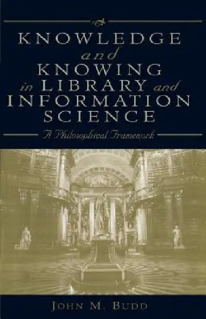 Knowledge and Knowing in Library and Information Science: A Philosophical Framework by John M. Budd