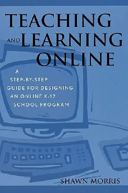 Teaching and Learning Online: A Step-By-Step Guide for Designing an Online K-12 School Program by Shawn Morris