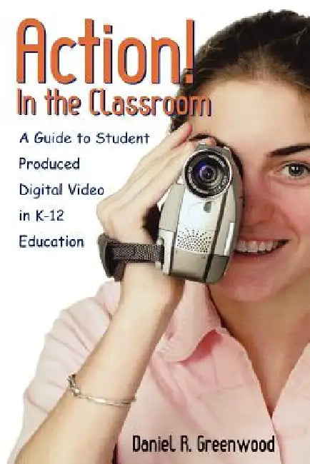 Action! in the Classroom: A Guide to Student Produced Digital Video in K-12 Education by Daniel R. Greenwood