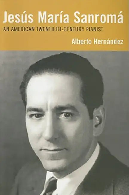Jesús María Sanromá: An American Twentieth-Century Pianist by Alberto Hernández