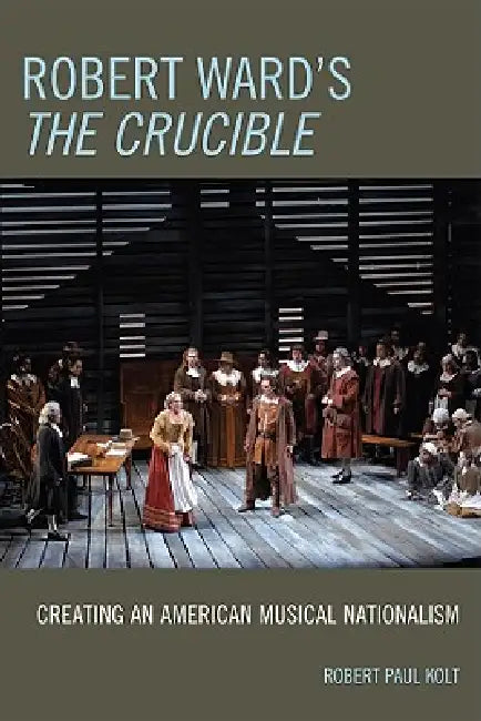 Robert Ward's The Crucible: Creating an American Musical Nationalism by Robert Paul Kolt